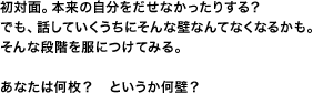 初対面。本来の自分をだせなかったりする？ でも、話していくうちにそんな壁なんてなくなるかも。そんな段階を服につけてみる。あなたは何枚？　というか何壁？
