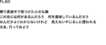 FLAG
寄り道途中で見つけた小さな旗 この先には何があるんだろう　何を意味しているんだろう なんだかよくわからないけれど　見えないやじるしに誘われる さあ、行ってみよう