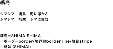 縞島 シマシマ　縞島　海に浮かぶ シマシマ　姉妹　シマに住む 縞島＝SHIMA SHIMA →ボーダーborder/境界線border line/縦縞stripe →姉妹（SHIMAI)