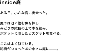 inside庭 ある日、小さな庭に出会った。 庭では池に住む魚を探し みどりの絨毯の上で本を読み、 ポケットに隠したビスケットを食べる。 ここはよく似ている 秘密がつまったあの小さな庭に——。
